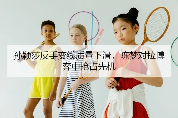 孙颖莎反手变线质量下滑，陈梦对拉博弈中抢占先机 | yaxin